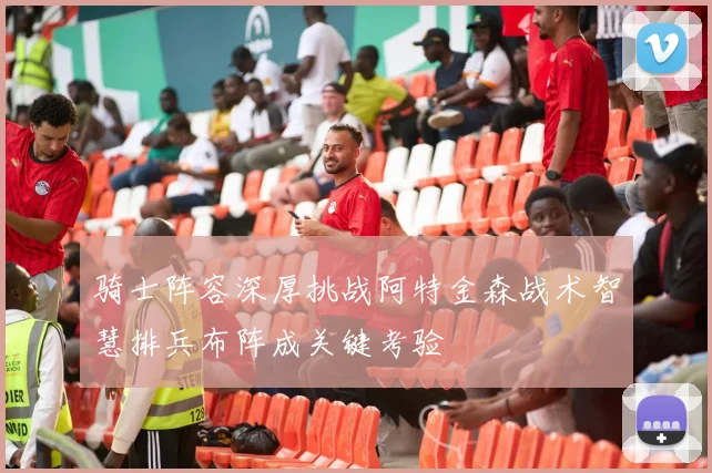 骑士阵容深厚挑战阿特金森战术智慧排兵布阵成关键考验