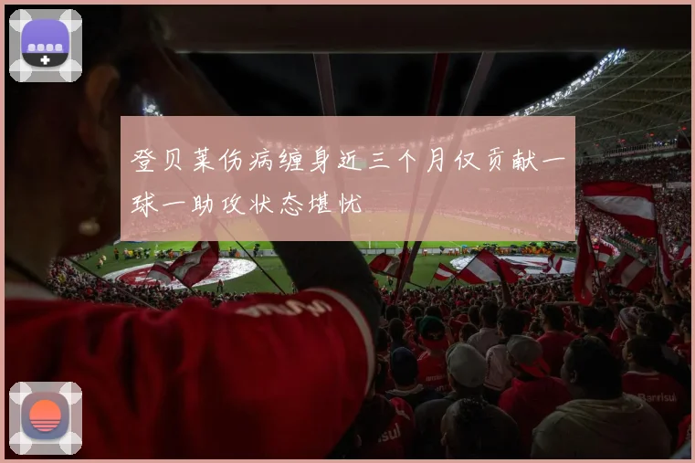 登贝莱伤病缠身近三个月仅贡献一球一助攻状态堪忧