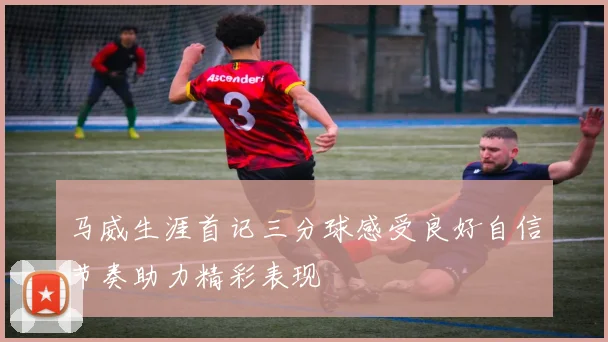 马威生涯首记三分球感受良好自信节奏助力精彩表现