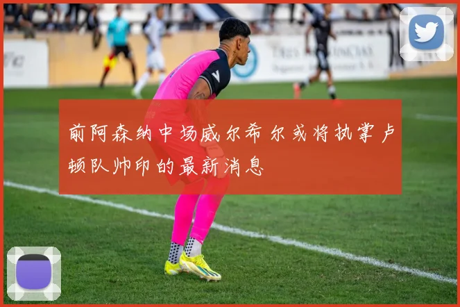 前阿森纳中场威尔希尔或将执掌卢顿队帅印的最新消息