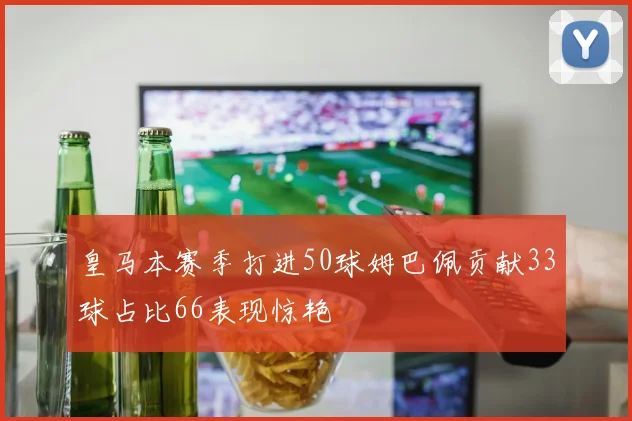 皇马本赛季打进50球姆巴佩贡献33球占比66表现惊艳