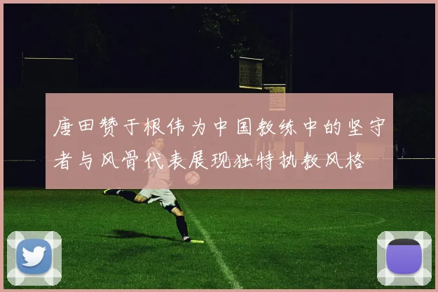 唐田赞于根伟为中国教练中的坚守者与风骨代表展现独特执教风格