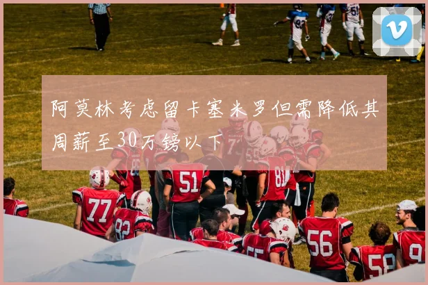 阿莫林考虑留卡塞米罗但需降低其周薪至30万镑以下