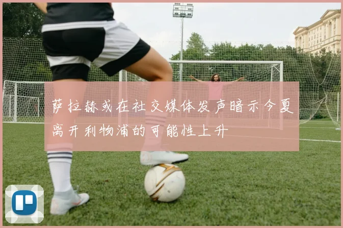 萨拉赫或在社交媒体发声暗示今夏离开利物浦的可能性上升