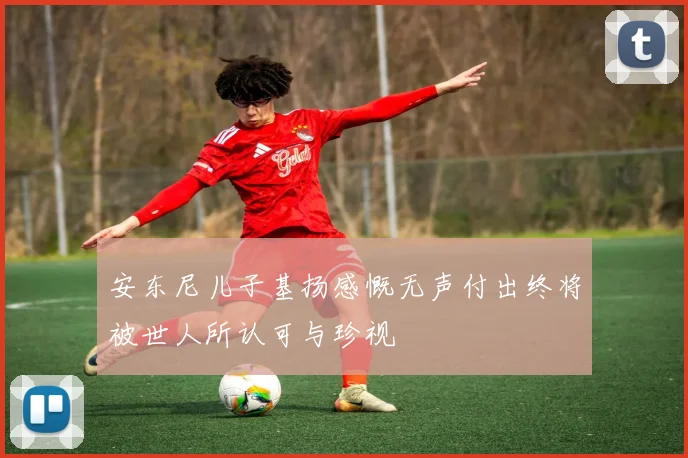 安东尼儿子基扬感慨无声付出终将被世人所认可与珍视