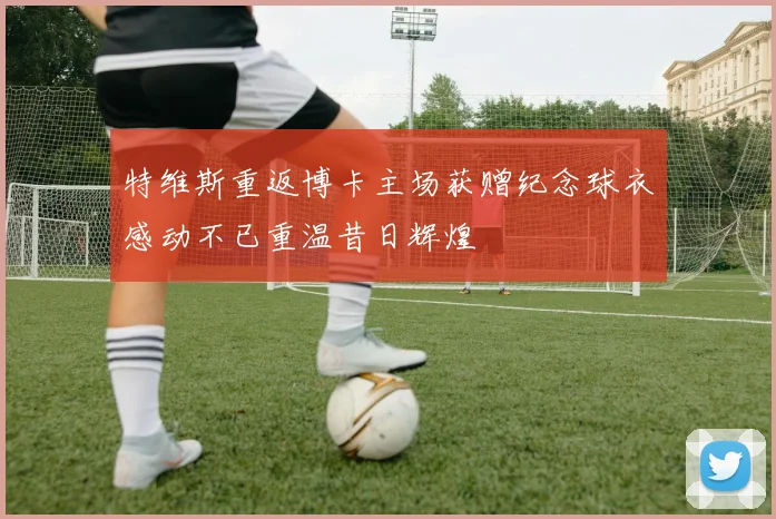特维斯重返博卡主场获赠纪念球衣感动不已重温昔日辉煌