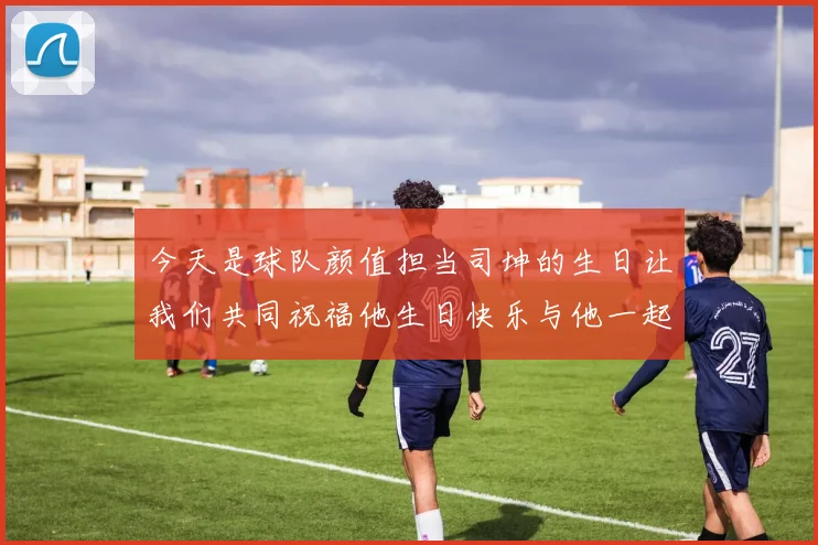 今天是球队颜值担当司坤的生日让我们共同祝福他生日快乐与他一起庆祝这特别的日子