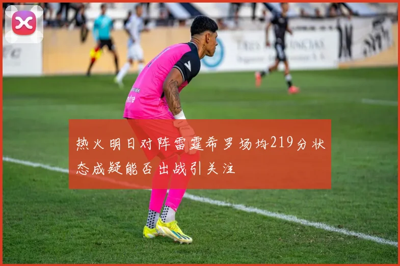 热火明日对阵雷霆希罗场均219分状态成疑能否出战引关注