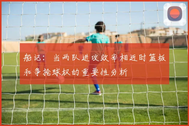 船记：当两队进攻效率相近时篮板和争抢球权的重要性分析