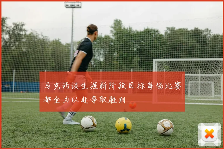 马克西谈生涯新阶段目标每场比赛都全力以赴争取胜利