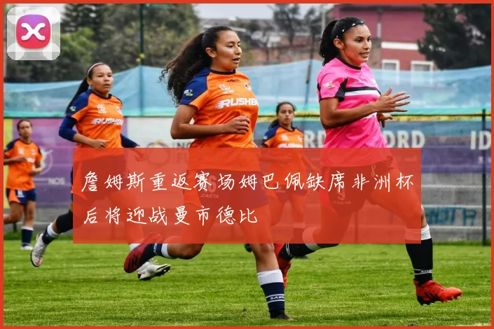 詹姆斯重返赛场姆巴佩缺席非洲杯后将迎战曼市德比
