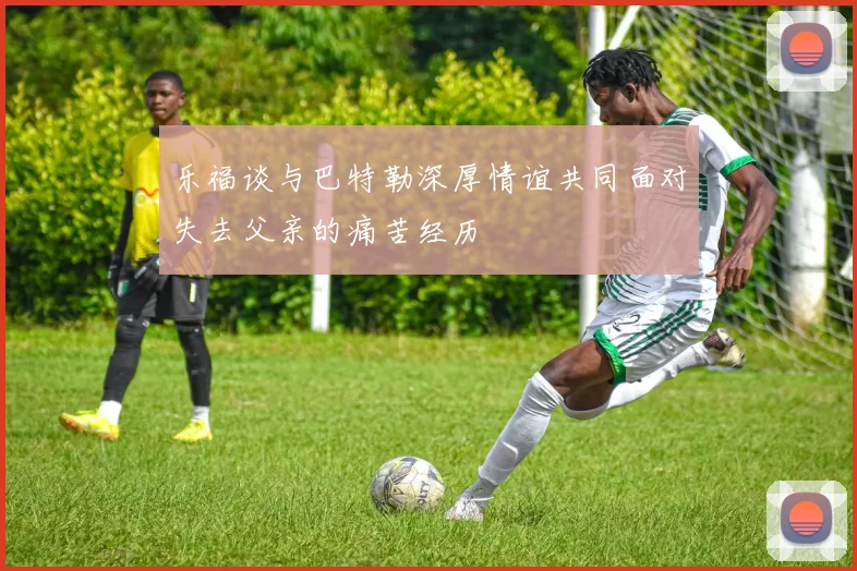 乐福谈与巴特勒深厚情谊共同面对失去父亲的痛苦经历