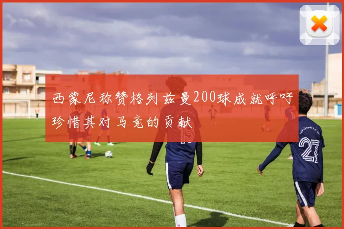 西蒙尼称赞格列兹曼200球成就呼吁珍惜其对马竞的贡献