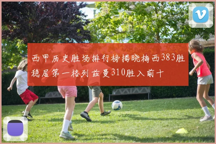 西甲历史胜场排行榜揭晓梅西383胜稳居第一格列兹曼310胜入前十