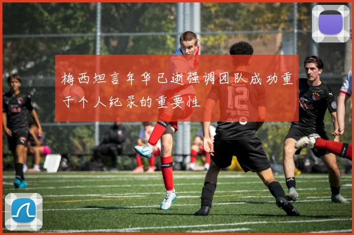 梅西坦言年华已逝强调团队成功重于个人纪录的重要性