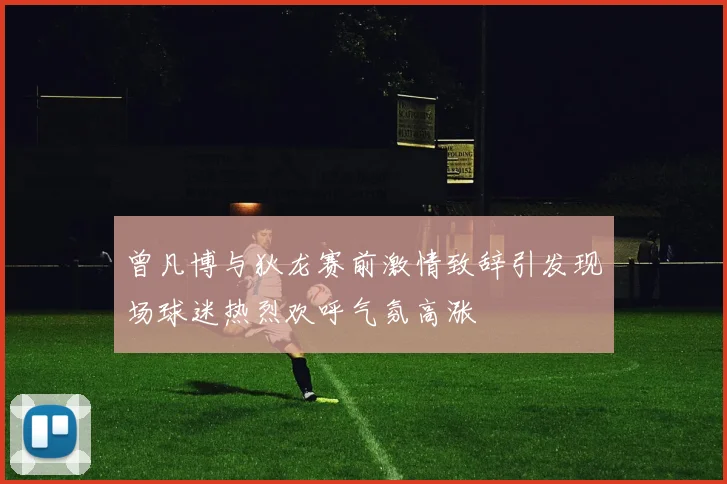 曾凡博与狄龙赛前激情致辞引发现场球迷热烈欢呼气氛高涨
