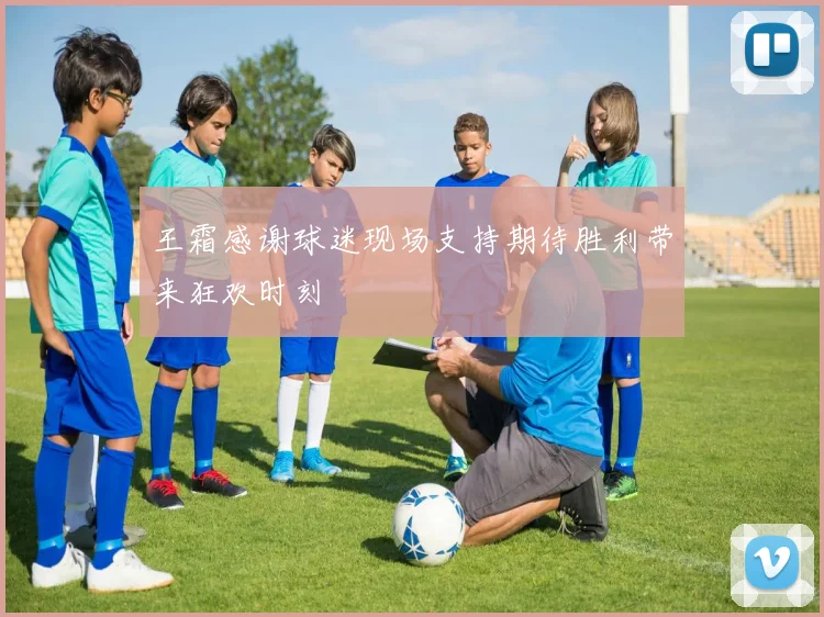 王霜感谢球迷现场支持期待胜利带来狂欢时刻