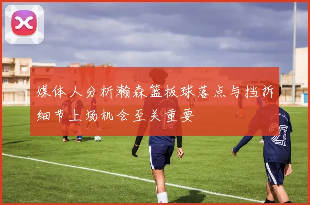 媒体人分析瀚森篮板球落点与挡拆细节上场机会至关重要