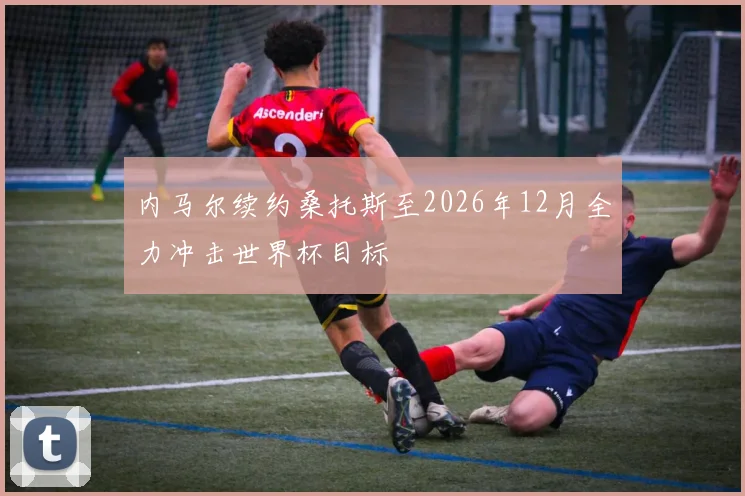 内马尔续约桑托斯至2026年12月全力冲击世界杯目标