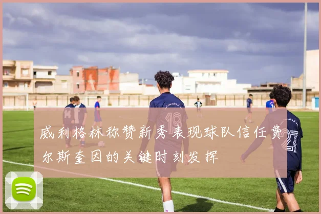 威利格林称赞新秀表现球队信任费尔斯奎因的关键时刻发挥