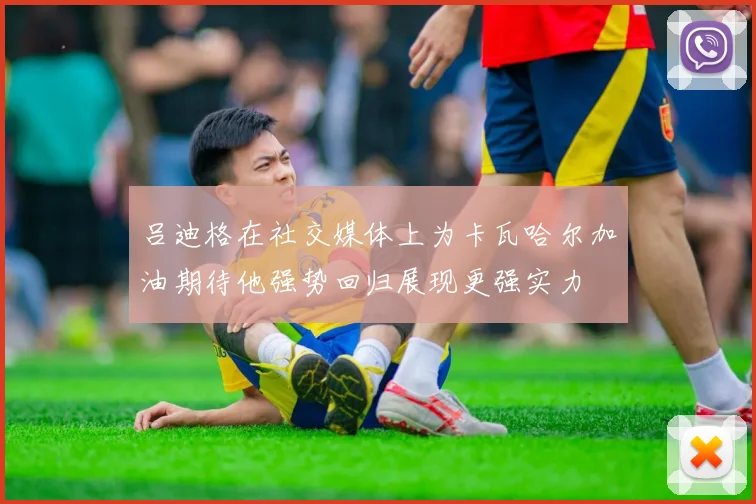 吕迪格在社交媒体上为卡瓦哈尔加油期待他强势回归展现更强实力