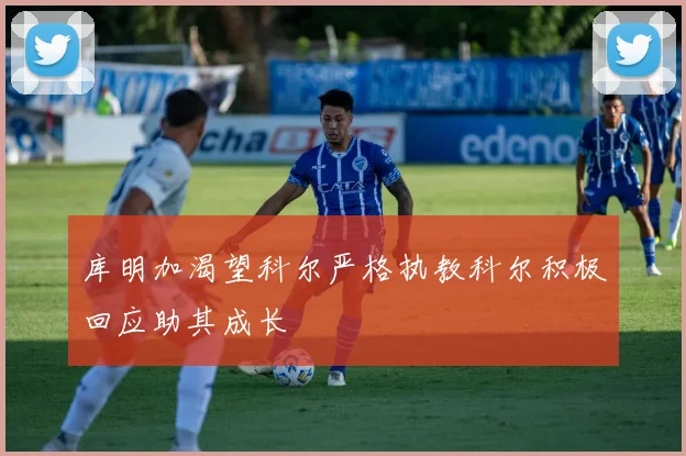 库明加渴望科尔严格执教科尔积极回应助其成长