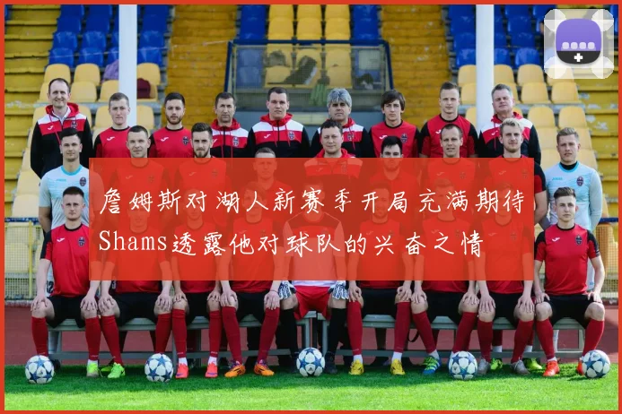 詹姆斯对湖人新赛季开局充满期待Shams透露他对球队的兴奋之情