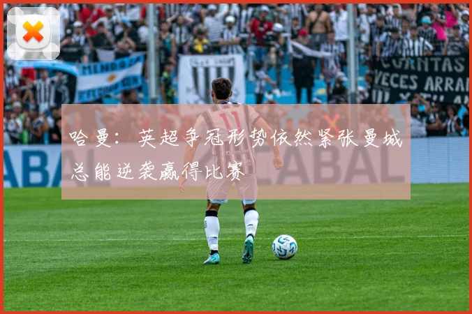 哈曼：英超争冠形势依然紧张曼城总能逆袭赢得比赛